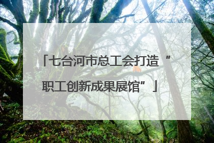 七台河市总工会打造“职工创新成果展馆”