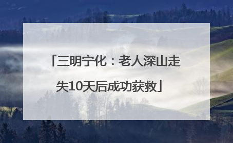 三明宁化：老人深山走失10天后成功获救