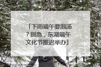 下雨端午要泡汤？别急，东湖端午文化节推迟举办