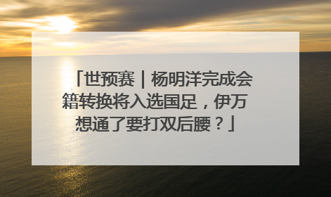 世预赛｜杨明洋完成会籍转换将入选国足，伊万想通了要打双后腰？