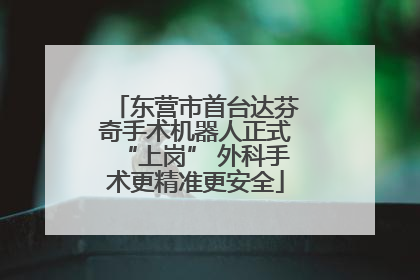 东营市首台达芬奇手术机器人正式“上岗” 外科手术更精准更安全