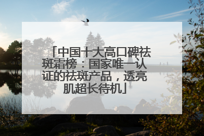中国十大高口碑祛斑霜榜：国家唯一认证的祛斑产品，透亮肌超长待机
