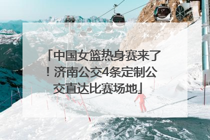 中国女篮热身赛来了！济南公交4条定制公交直达比赛场地