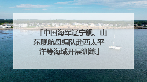 中国海军辽宁舰、山东舰航母编队赴西太平洋等海域开展训练