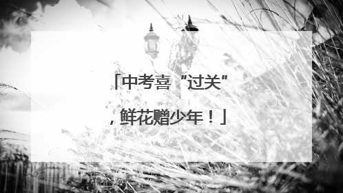 中考喜“过关”，鲜花赠少年！