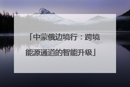 中蒙俄边境行：跨境能源通道的智能升级