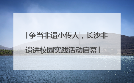 争当非遗小传人，长沙非遗进校园实践活动启幕