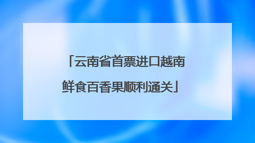 云南省首票进口越南鲜食百香果顺利通关