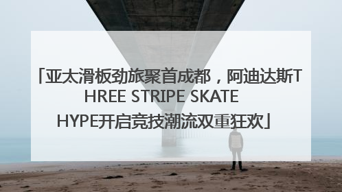 亚太滑板劲旅聚首成都，阿迪达斯THREE STRIPE SKATE HYPE开启竞技潮流双重狂欢