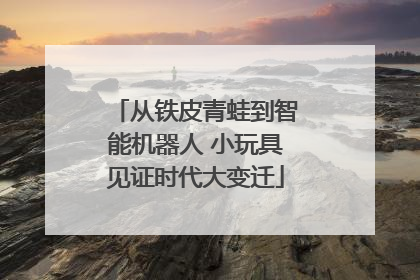 从铁皮青蛙到智能机器人 小玩具见证时代大变迁