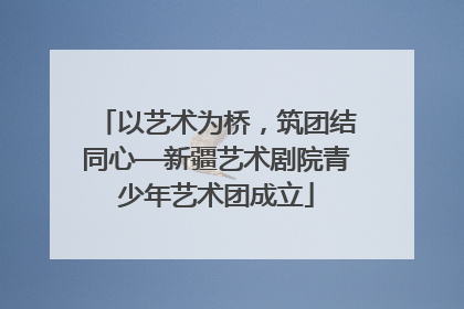 以艺术为桥，筑团结同心—新疆艺术剧院青少年艺术团成立