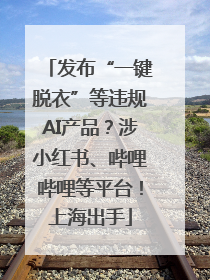 发布“一键脱衣”等违规AI产品？涉小红书、哔哩哔哩等平台！上海出手