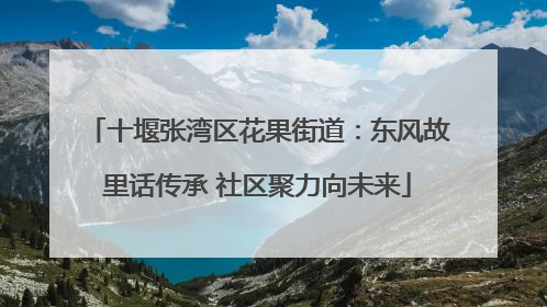 十堰张湾区花果街道：东风故里话传承 社区聚力向未来
