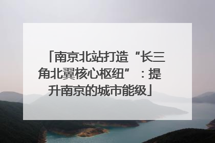 南京北站打造“长三角北翼核心枢纽”：提升南京的城市能级