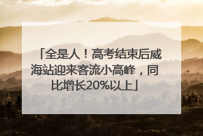 全是人！高考结束后威海站迎来客流小高峰，同比增长20%以上