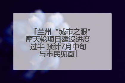 兰州“城市之眼”摩天轮项目建设进度过半 预计7月中旬与市民见面