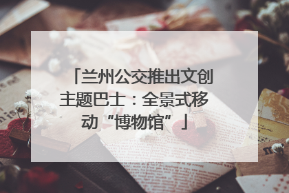 兰州公交推出文创主题巴士：全景式移动“博物馆”
