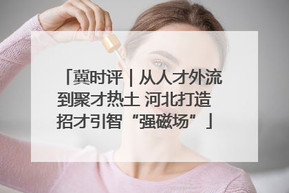 冀时评｜从人才外流到聚才热土 河北打造招才引智“强磁场”