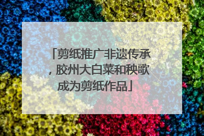 剪纸推广非遗传承，胶州大白菜和秧歌成为剪纸作品