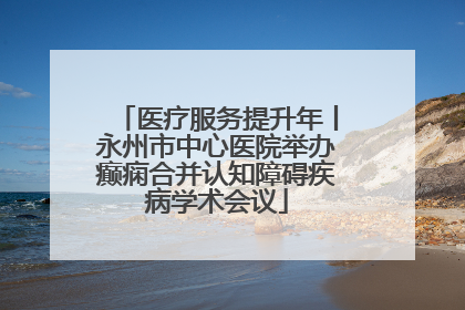 医疗服务提升年丨永州市中心医院举办癫痫合并认知障碍疾病学术会议