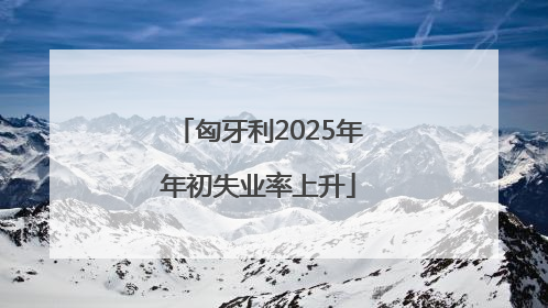 匈牙利2025年年初失业率上升