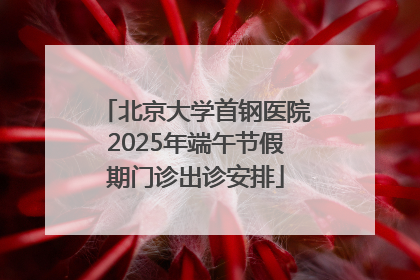 北京大学首钢医院2025年端午节假期门诊出诊安排