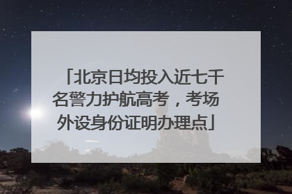 北京日均投入近七千名警力护航高考，考场外设身份证明办理点