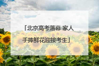 北京高考落幕 家人手捧鲜花迎接考生