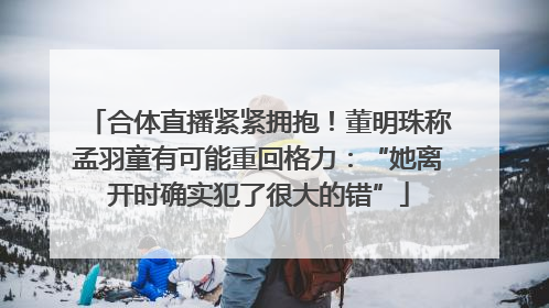 合体直播紧紧拥抱！董明珠称孟羽童有可能重回格力：“她离开时确实犯了很大的错”