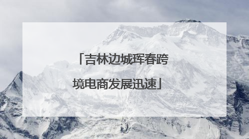 吉林边城珲春跨境电商发展迅速