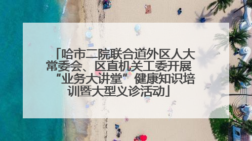 哈市二院联合道外区人大常委会、区直机关工委开展“业务大讲堂”健康知识培训暨大型义诊活动