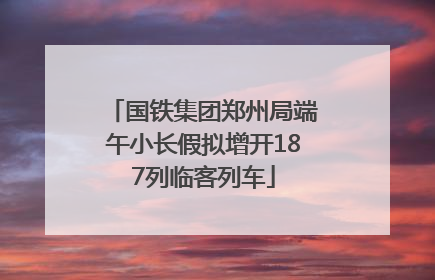 国铁集团郑州局端午小长假拟增开187列临客列车