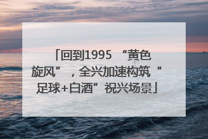 回到1995 “黄色旋风”，全兴加速构筑“足球+白酒”祝兴场景