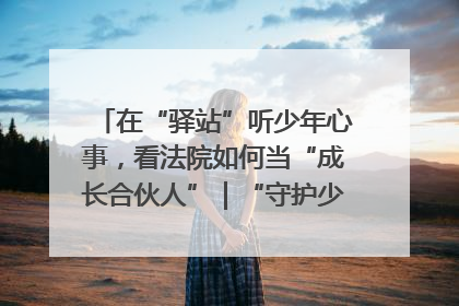 在“驿站”听少年心事，看法院如何当“成长合伙人”｜“守护少年的微笑” 探访记