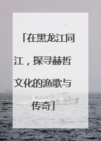 在黑龙江同江，探寻赫哲文化的渔歌与传奇