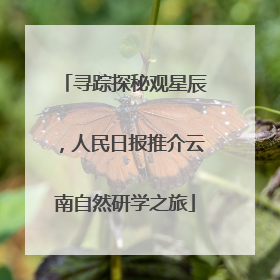 寻踪探秘观星辰，人民日报推介云南自然研学之旅