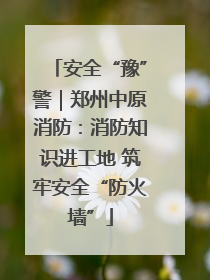 安全“豫”警｜郑州中原消防：消防知识进工地 筑牢安全“防火墙”