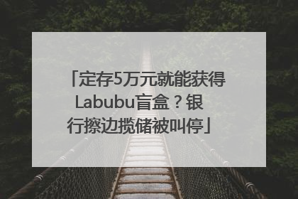 定存5万元就能获得Labubu盲盒？银行擦边揽储被叫停