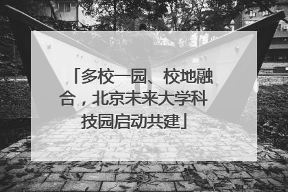 多校一园、校地融合，北京未来大学科技园启动共建