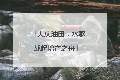 大庆油田：水驱载起增产之舟
