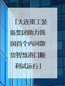 大连重工装备集团助力我国首个内河散货智慧港口顺利试运行