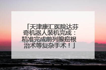 天津康汇医院达芬奇机器人装机完成：精准完成前列腺癌根治术等复杂手术！