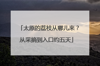 太原的荔枝从哪儿来？从采摘到入口约五天