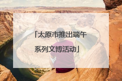 太原市推出端午系列文博活动