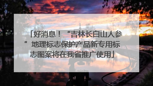 好消息！“吉林长白山人参”地理标志保护产品新专用标志图案将在我省推广使用