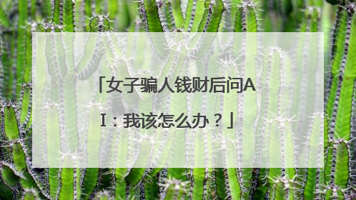 女子骗人钱财后问AI：我该怎么办？