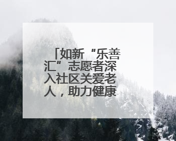 如新“乐善汇”志愿者深入社区关爱老人，助力健康科普进万家