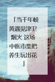 当千年岐黄遇见津卫烟火 这场中医市集把养生玩出花
