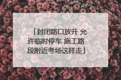 封闭路口放开 允许临时停车 施工路段附近考场这样走