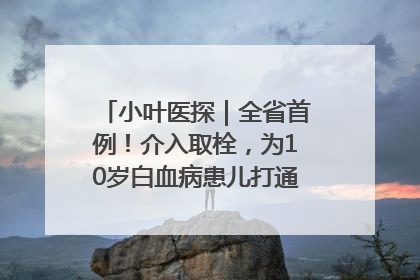 小叶医探｜全省首例！介入取栓，为10岁白血病患儿打通生命之“脉”